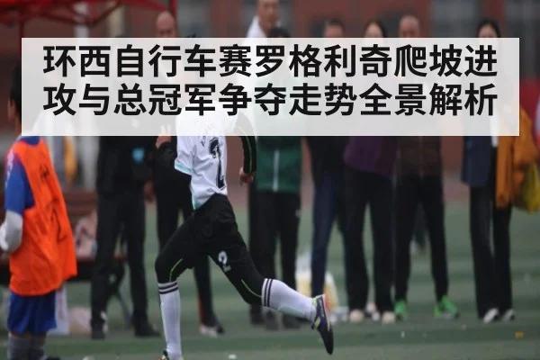 环西自行车赛罗格利奇爬坡进攻与总冠军争夺走势全景解析