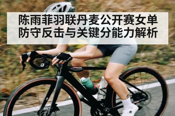 陈雨菲羽联丹麦公开赛女单防守反击与关键分能力解析