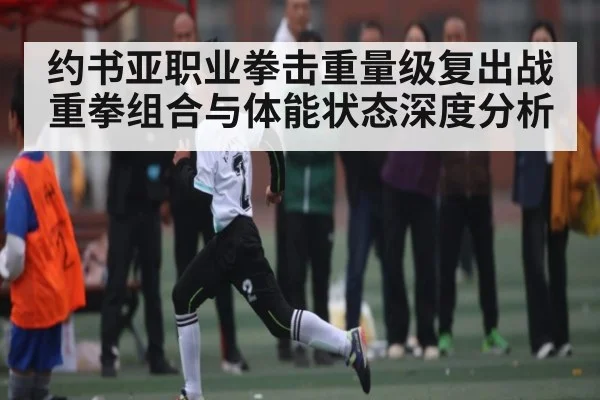 约书亚职业拳击重量级复出战重拳组合与体能状态深度分析